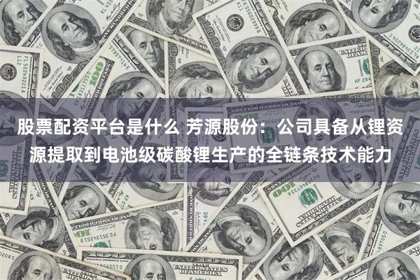 股票配资平台是什么 芳源股份：公司具备从锂资源提取到电池级碳酸锂生产的全链条技术能力