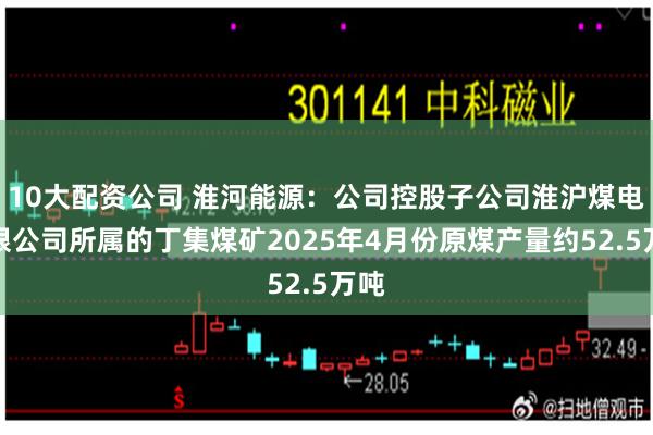 10大配资公司 淮河能源：公司控股子公司淮沪煤电有限公司所属的丁集煤矿2025年4月份原煤产量约52.5万吨