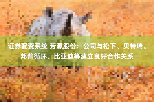 证券配资系统 芳源股份：公司与松下、贝特瑞、邦普循环、比亚迪等建立良好合作关系