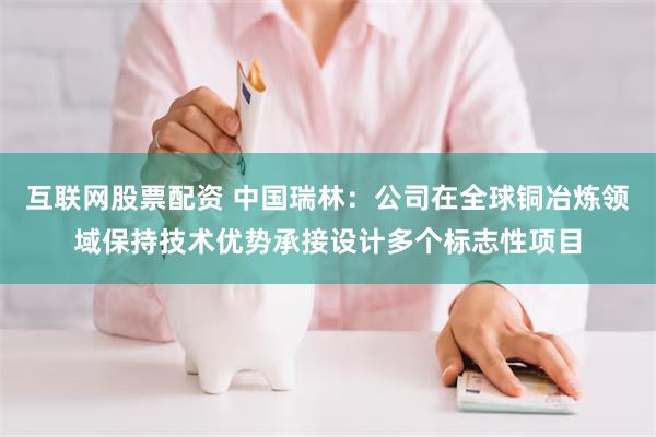 互联网股票配资 中国瑞林：公司在全球铜冶炼领域保持技术优势承接设计多个标志性项目