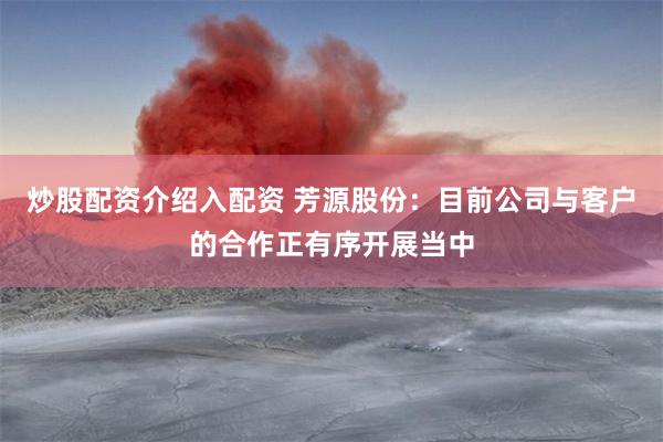 炒股配资介绍入配资 芳源股份：目前公司与客户的合作正有序开展当中