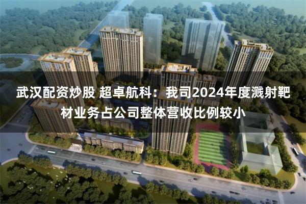 武汉配资炒股 超卓航科：我司2024年度溅射靶材业务占公司整体营收比例较小