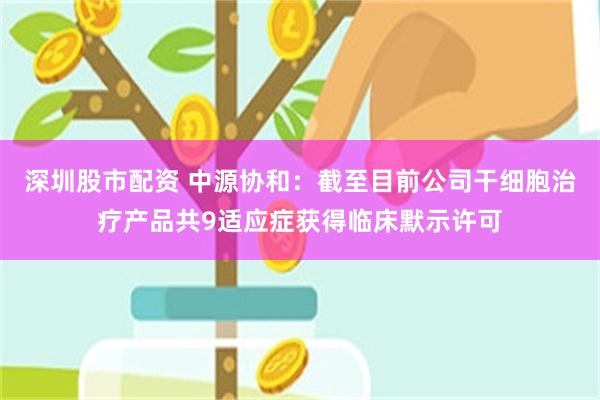 深圳股市配资 中源协和：截至目前公司干细胞治疗产品共9适应症获得临床默示许可