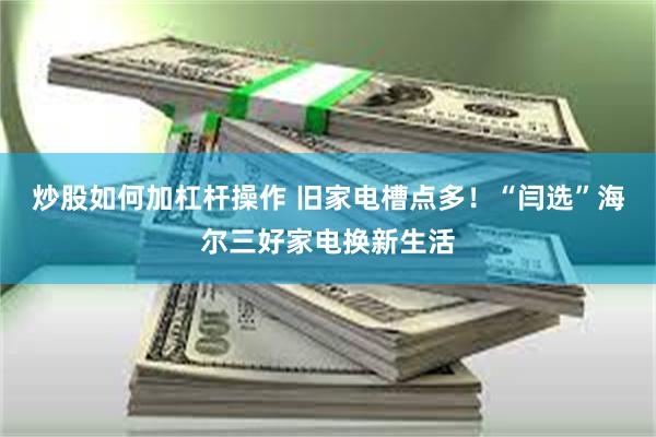 炒股如何加杠杆操作 旧家电槽点多！“闫选”海尔三好家电换新生活