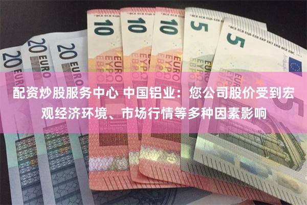 配资炒股服务中心 中国铝业：您公司股价受到宏观经济环境、市场行情等多种因素影响