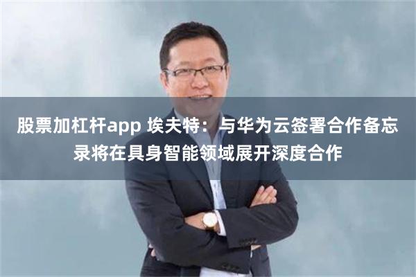 股票加杠杆app 埃夫特：与华为云签署合作备忘录将在具身智能领域展开深度合作