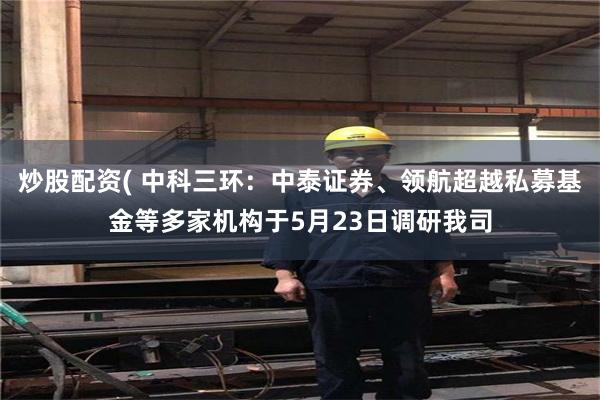 炒股配资( 中科三环：中泰证券、领航超越私募基金等多家机构于5月23日调研我司