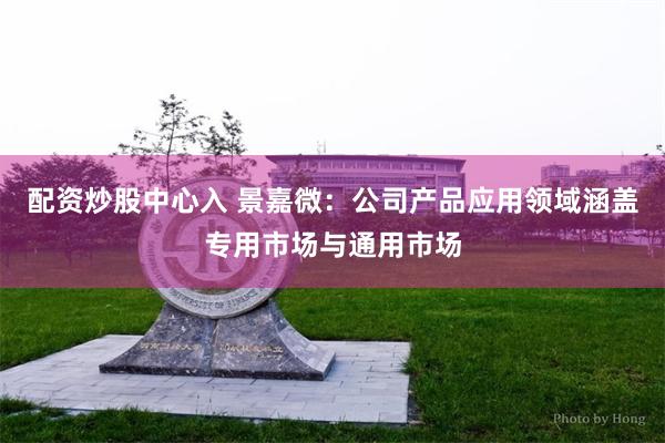 配资炒股中心入 景嘉微：公司产品应用领域涵盖专用市场与通用市场