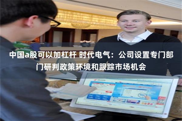 中国a股可以加杠杆 时代电气：公司设置专门部门研判政策环境和跟踪市场机会
