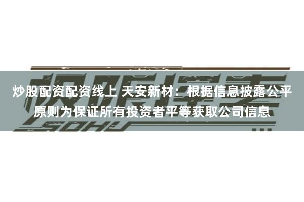 炒股配资配资线上 天安新材：根据信息披露公平原则为保证所有投资者平等获取公司信息