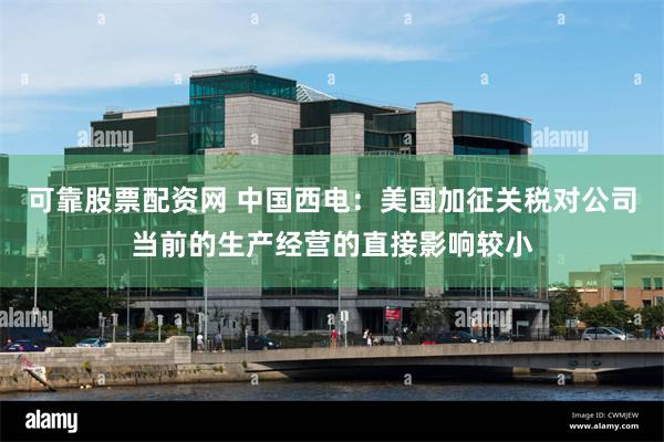 可靠股票配资网 中国西电：美国加征关税对公司当前的生产经营的直接影响较小
