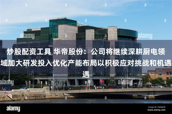 炒股配资工具 华帝股份：公司将继续深耕厨电领域加大研发投入优化产能布局以积极应对挑战和机遇