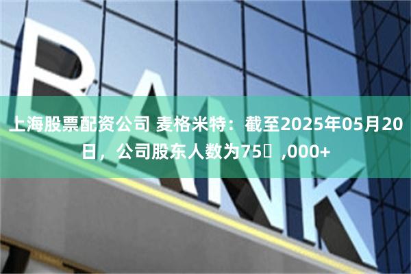 上海股票配资公司 麦格米特：截至2025年05月20日，公司股东人数为75​,000+
