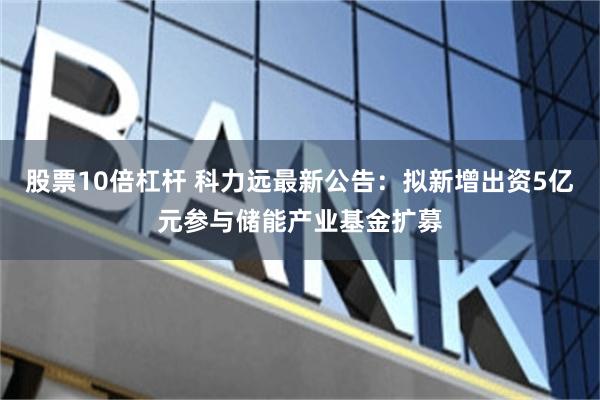 股票10倍杠杆 科力远最新公告：拟新增出资5亿元参与储能产业基金扩募