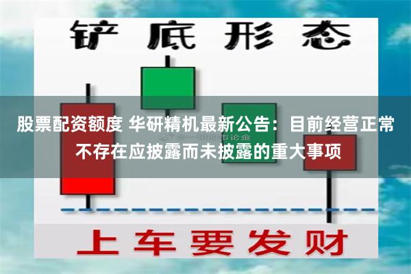 股票配资额度 华研精机最新公告：目前经营正常 不存在应披露而未披露的重大事项