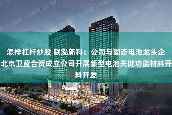 怎样杠杆炒股 联泓新科：公司与固态电池龙头企业北京卫蓝合资成立公司开展新型电池关键功能材料开发