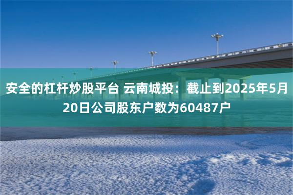 安全的杠杆炒股平台 云南城投：截止到2025年5月20日公司股东户数为60487户
