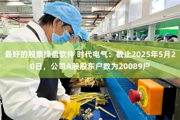 最好的股票操盘软件 时代电气：截止2025年5月20日，公司A股股东户数为20089户