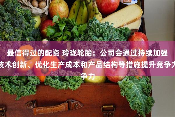 最信得过的配资 玲珑轮胎：公司会通过持续加强技术创新、优化生产成本和产品结构等措施提升竞争力