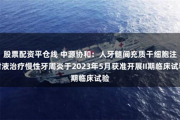 股票配资平仓线 中源协和:人牙髓间充质干细胞注射液治疗慢性牙周炎于2023年5月获准开展II期临床试验