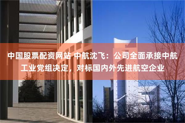 中国股票配资网站 中航沈飞：公司全面承接中航工业党组决定，对标国内外先进航空企业