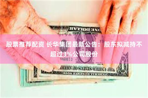 股票推荐配资 长华集团最新公告：股东拟减持不超过3%公司股份
