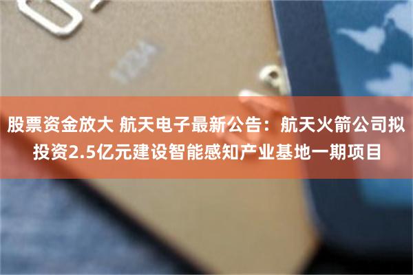 股票资金放大 航天电子最新公告：航天火箭公司拟投资2.5亿元建设智能感知产业基地一期项目