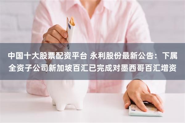 中国十大股票配资平台 永利股份最新公告：下属全资子公司新加坡百汇已完成对墨西哥百汇增资