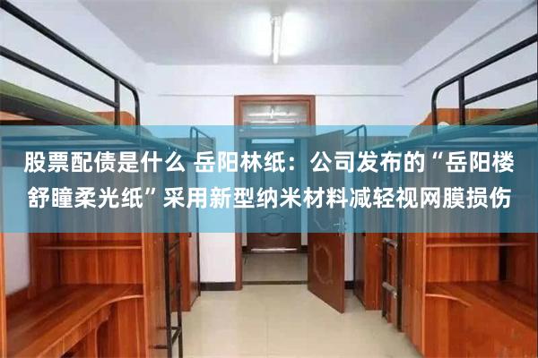 股票配债是什么 岳阳林纸：公司发布的“岳阳楼舒瞳柔光纸”采用新型纳米材料减轻视网膜损伤