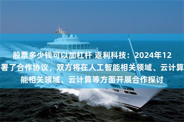 股票多少钱可以加杠杆 返利科技：2024年12月，公司与华为云签署了合作协议，双方将在人工智能相关领域、云计算等方面开展合作探讨