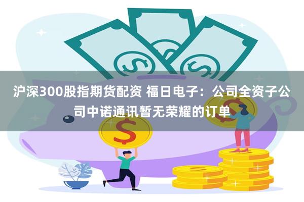 沪深300股指期货配资 福日电子：公司全资子公司中诺通讯暂无荣耀的订单