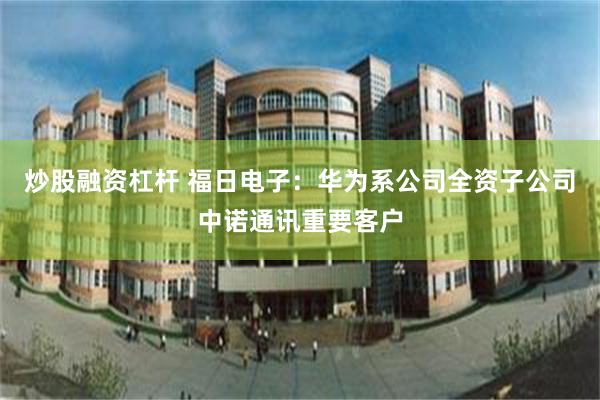 炒股融资杠杆 福日电子：华为系公司全资子公司中诺通讯重要客户