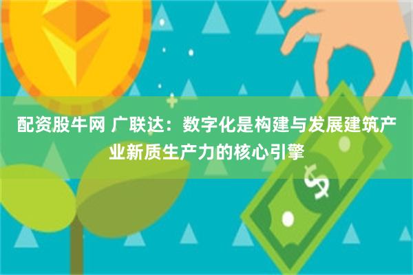 配资股牛网 广联达：数字化是构建与发展建筑产业新质生产力的核心引擎