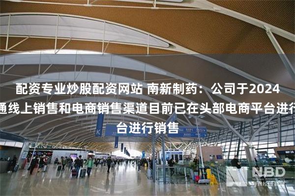 配资专业炒股配资网站 南新制药：公司于2024年打通线上销售和电商销售渠道目前已在头部电商平台进行销售