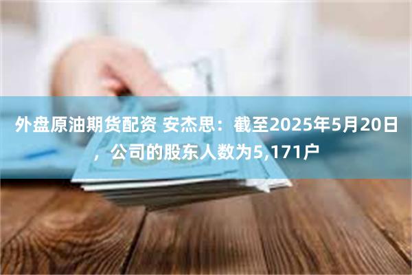 外盘原油期货配资 安杰思：截至2025年5月20日，公司的股东人数为5,171户