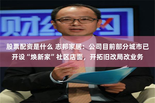 股票配资是什么 志邦家居：公司目前部分城市已开设“焕新家”社区店面，开拓旧改局改业务