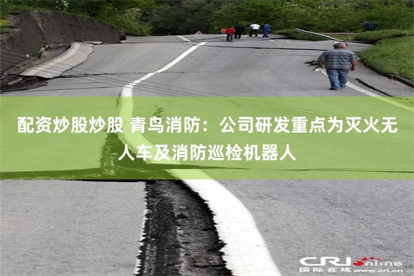 配资炒股炒股 青鸟消防：公司研发重点为灭火无人车及消防巡检机器人