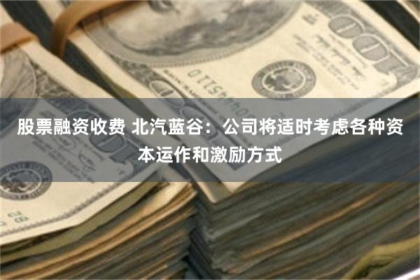 股票融资收费 北汽蓝谷：公司将适时考虑各种资本运作和激励方式