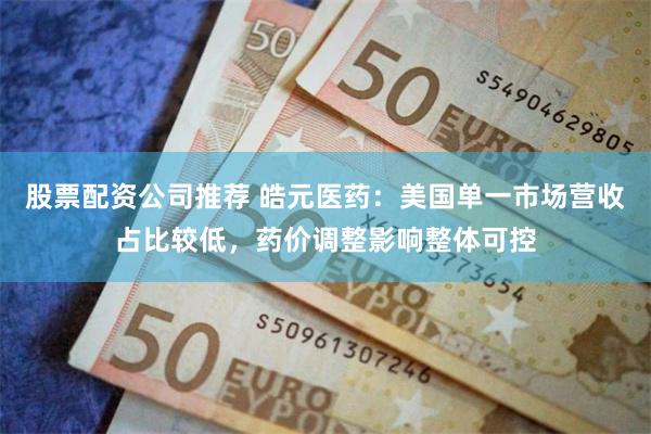 股票配资公司推荐 皓元医药：美国单一市场营收占比较低，药价调整影响整体可控