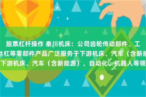 股票杠杆操作 秦川机床：公司齿轮传动部件、工业机器人关节减速器、丝杠等零部件产品广泛服务于下游机床、汽车（含新能源）、自动化、机器人等领域