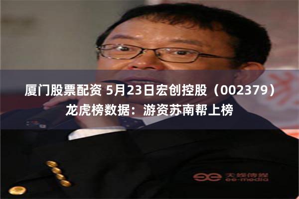 厦门股票配资 5月23日宏创控股（002379）龙虎榜数据：游资苏南帮上榜