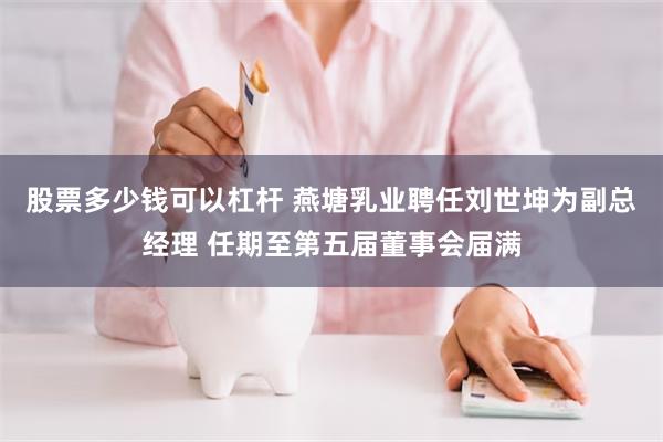 股票多少钱可以杠杆 燕塘乳业聘任刘世坤为副总经理 任期至第五届董事会届满