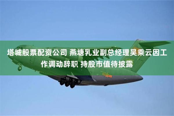 塔城股票配资公司 燕塘乳业副总经理吴乘云因工作调动辞职 持股市值待披露