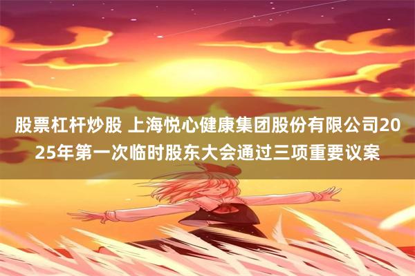 股票杠杆炒股 上海悦心健康集团股份有限公司2025年第一次临时股东大会通过三项重要议案