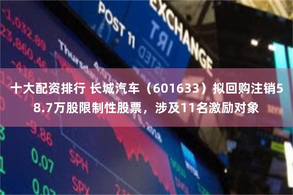 十大配资排行 长城汽车（601633）拟回购注销58.7万股限制性股票，涉及11名激励对象