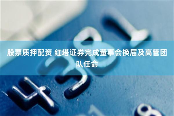股票质押配资 红塔证券完成董事会换届及高管团队任命