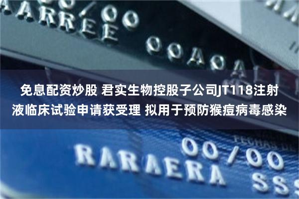 免息配资炒股 君实生物控股子公司JT118注射液临床试验申请获受理 拟用于预防猴痘病毒感染