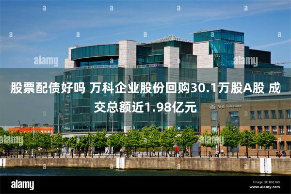 股票配债好吗 万科企业股份回购30.1万股A股 成交总额近1.98亿元