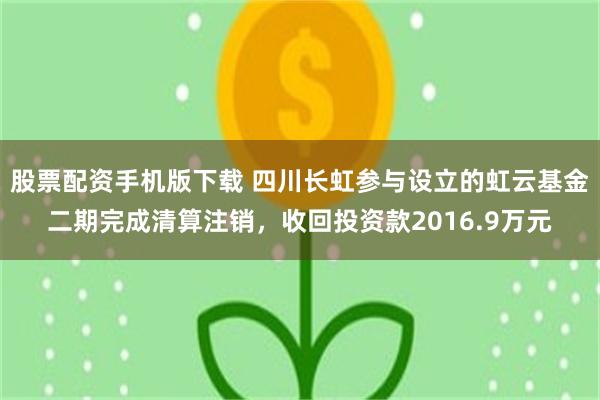 股票配资手机版下载 四川长虹参与设立的虹云基金二期完成清算注销，收回投资款2016.9万元