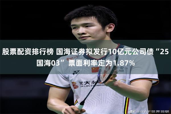 股票配资排行榜 国海证券拟发行10亿元公司债“25国海03” 票面利率定为1.87%